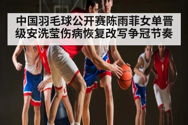 中国羽毛球公开赛陈雨菲女单晋级安洗莹伤病恢复改写争冠节奏