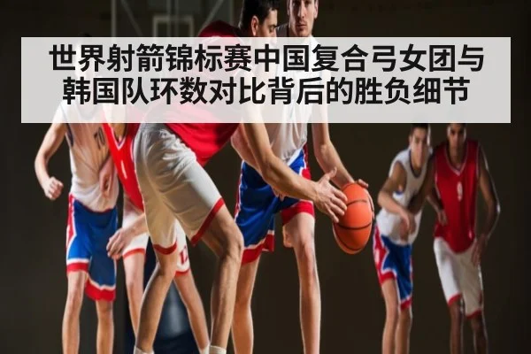 世界射箭锦标赛中国复合弓女团与韩国队环数对比背后的胜负细节
